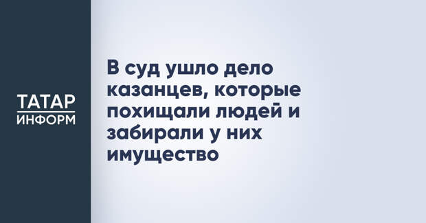 В суд ушло дело казанцев, которые похищали людей и забирали у них имущество