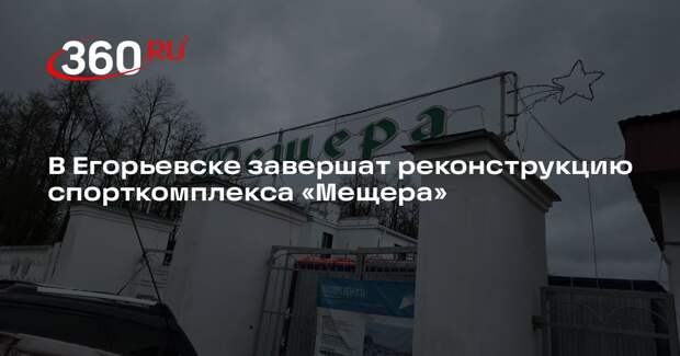 В Егорьевске завершат реконструкцию спорткомплекса «Мещера»