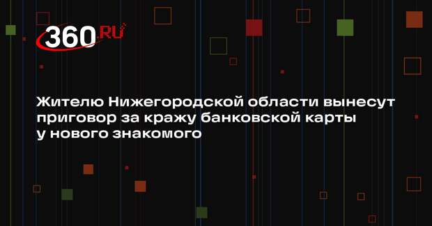 Жителю Нижегородской области вынесут приговор за кражу банковской карты у нового знакомого