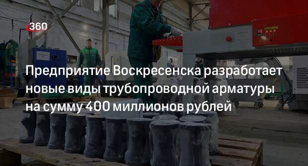 Предприятие Воскресенска разработает новые виды трубопроводной арматуры на сумму 400 миллионов рублей