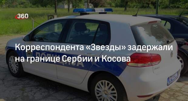 Полиция Сербии задержала корреспондента «Звезды» на границе с Косовом