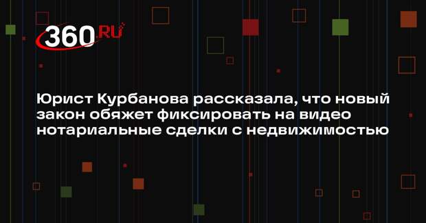Юрист Курбанова рассказала, что новый закон обяжет фиксировать на видео нотариальные сделки с недвижимостью