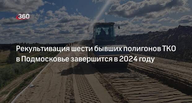 Рекультивация шести бывших полигонов ТКО в Подмосковье завершится в 2024 году