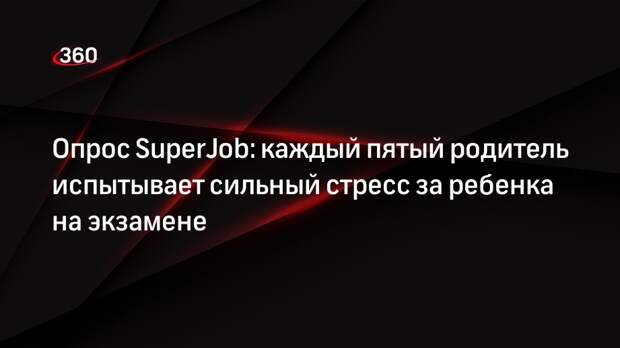 Опрос SuperJob: каждый пятый родитель испытывает сильный стресс за ребенка на экзамене