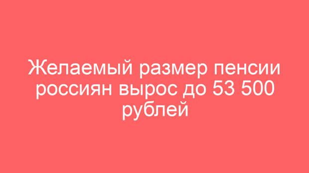 Желаемый размер пенсии россиян вырос до 53 500 рублей