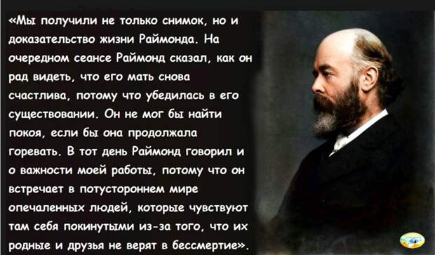 Кстати говоря, Раймонд указал ещё на одну особенность в том мире. На земле он знал человека, который потерял одну руку. Но сейчас у него две руки… Когда в прежней жизни кого-нибудь как на войне разрывает на куски, астральному телу требуется какое-то время, чтобы восполнить себя, собраться воедино и стать целым. Видимо, какая-то часть субстанции, которая по его мнению, имеет природу эфира, в этих случаях рассеивается, и она должна быть снова сконцентрирована. Духовное существо, конечно, не разрывается на куски, но взрыв всё же определённым образом воздействует на него. Нельзя сжигать тело умершего намеренно. Очень трудно с людьми, которых кремируют слишком скоро после смерти. Живущие думают: "Надо сделать поскорее всё - и дело с концом, ведь мёртвому теперь всё равно". И Раймонд предупреждает, что нельзя кремировать тело раньше, чем через семь дней. Затем следует: "Я не думаю, что мужчины и женщины находятся точно в таких же отношениях, что и в земном мире, но, кажется, они испытывают друг к другу те же чувства, только выражаются они несколько по-иному. Здесь, кажется, совсем не рождается детей. Чтобы иметь детей, люди должны быть посланы вновь в земной мир, в физическое тело, здесь никто не имеет детей".