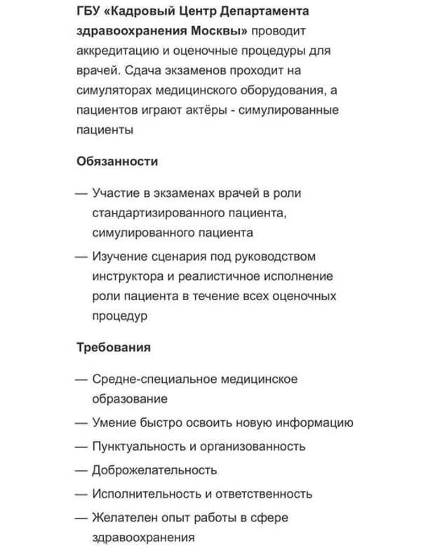 ГБУ «Кадровый Центр Департамента здравоохранения Москвы» ищет работников на вакансию «пациент-актер». На объявление, которое появилось на Карьерном портале правительства столицы, обратило внимание издание MSK1.RU. Сейчас вакансия уже закрыта. Суть работы в том, чтобы отыгрывать нужные симптомы по сценарию на втором этапе аккредитации врачей. Чтобы устроиться пациентом-актером, нужно иметь среднее специальное медицинское образование и, желательно, опыт работы в сфере здравоохранения. Платят за такую работу от 25 до 50 тысяч рублей. 