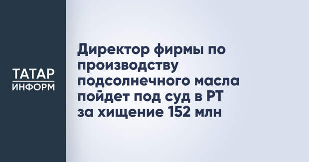Директор фирмы по производству подсолнечного масла пойдет под суд в РТ за хищение 152 млн