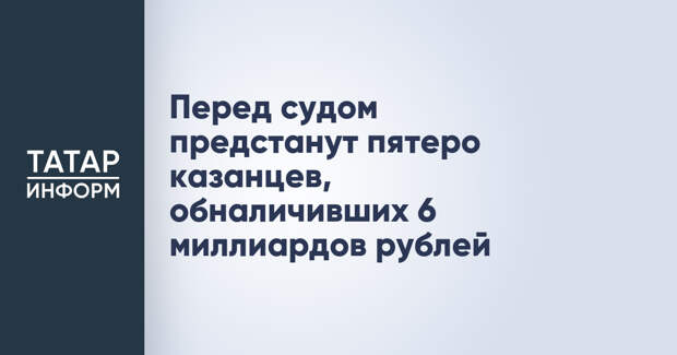 Перед судом предстанут пятеро казанцев, обналичивших 6 миллиардов рублей