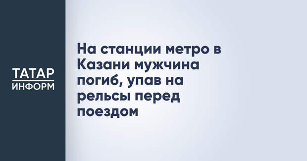 На станции метро в Казани мужчина погиб, упав на рельсы перед поездом