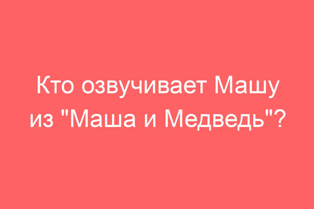 Кто озвучивает Машу из «Маша и Медведь»?