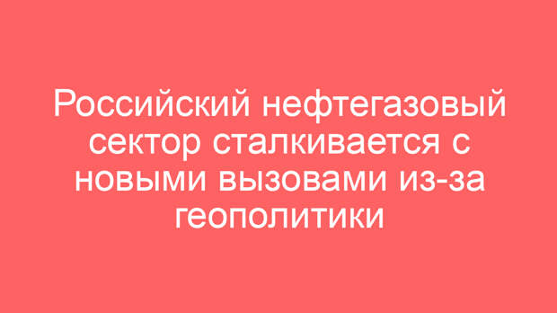 Российский нефтегазовый сектор сталкивается с новыми вызовами из-за геополитики