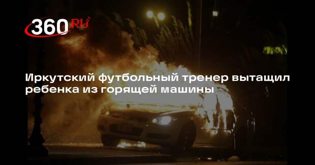 Иркутский футбольный тренер вытащил ребенка из горящей машины