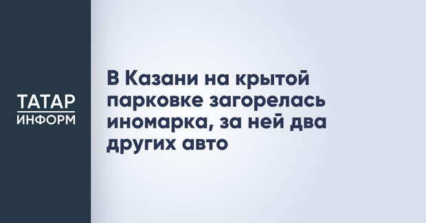В Казани на крытой парковке загорелась иномарка, за ней два других авто