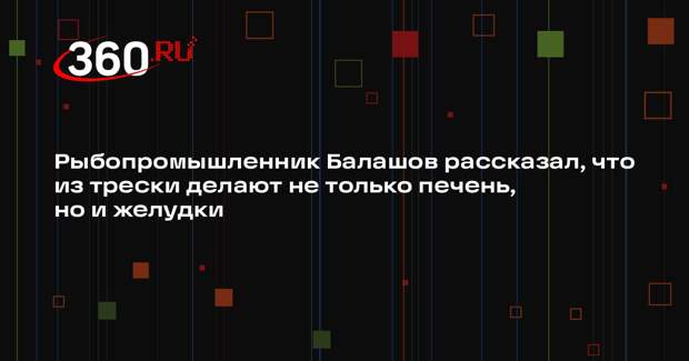 Рыбопромышленник Балашов рассказал, что из трески делают не только печень, но и желудки