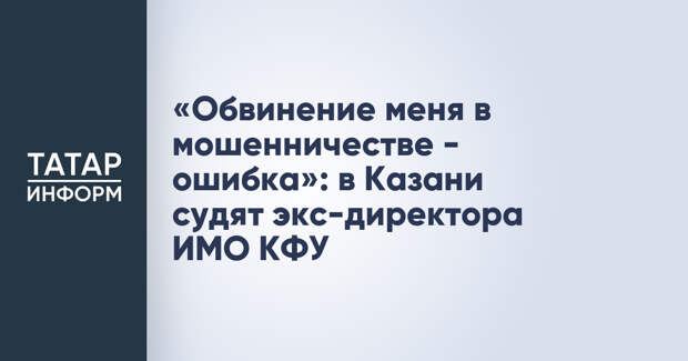 «Обвинение меня в мошенничестве - ошибка»: в Казани судят экс-директора ИМО КФУ