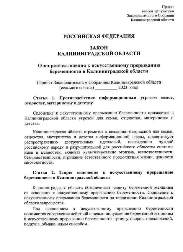 В региональное заксобрание Калининградской области внесли законопроект «О запрете склонения к искусственному прерыванию беременности». Авторы проекта заявили, что регион стремится к созданию безопасной информационной среды, которая будет препятствовать распространению «деструктивных идеологий, насаждению чуждой российскому народу и разрушительной для российского общества системы идей и ценностей, включая культивирование эгоизма, вседозволенности, безнравственности, отрицание естественного продолжения жизни, ценности многодетности». 