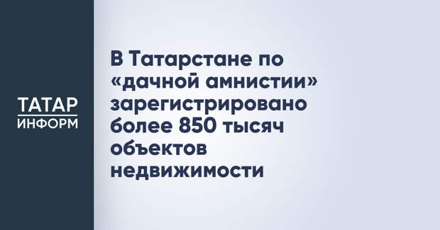 В Татарстане по «дачной амнистии» зарегистрировано более 850 тысяч объектов недвижимости