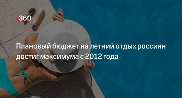 ВЦИОМ: плановый бюджет на летний отдых россиян стал максимальным с 2012 года