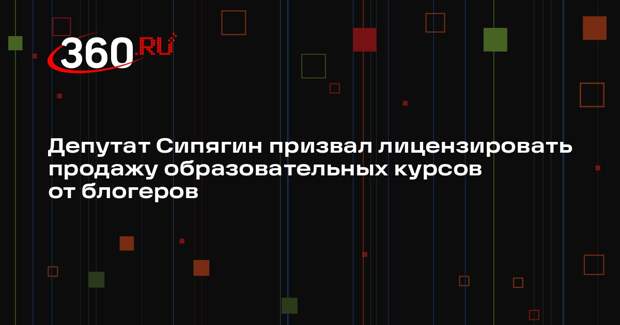 Депутат Сипягин призвал лицензировать продажу образовательных курсов от блогеров
