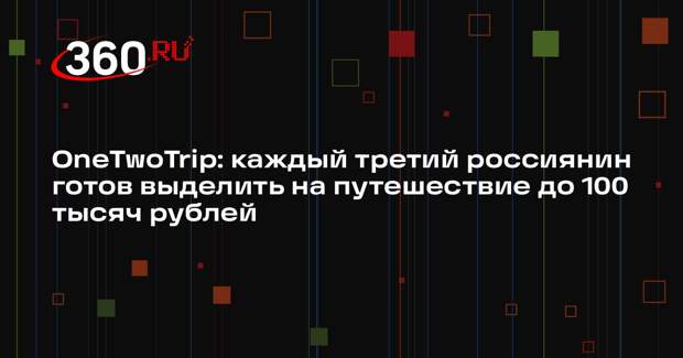 OneTwoTrip: каждый третий россиянин готов выделить на путешествие до 100 тысяч рублей