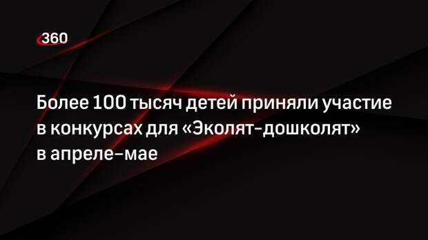 Более 100 тысяч детей приняли участие в конкурсах для «Эколят-дошколят» в апреле–мае