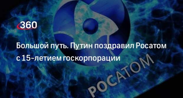 Большой путь. Путин поздравил Росатом с 15-летием госкорпорации