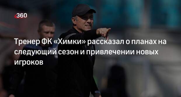 Тренер ФК «Химки» рассказал о планах на следующий сезон и привлечении новых игроков