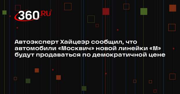 Автоэксперт Хайцеэр сообщил, что автомобили «Москвич» новой линейки «М» будут продаваться по демократичной цене