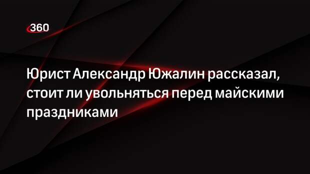 Юрист Александр Южалин рассказал, стоит ли увольняться перед майскими праздниками