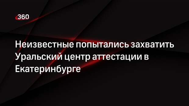 Ura.ru: группа мужчин попыталась захватить Уральский центр аттестации
