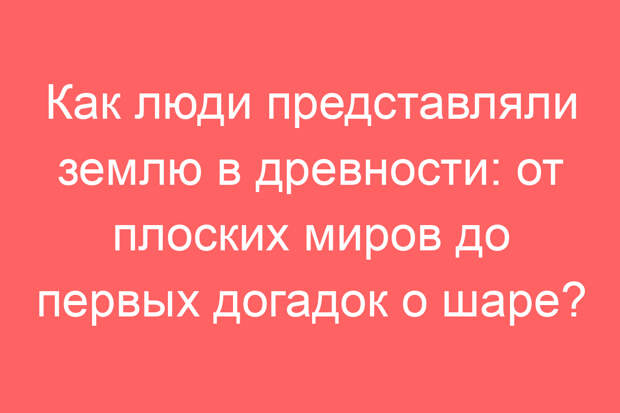 Как люди представляли землю в древности: от плоских миров до первых догадок о шаре?