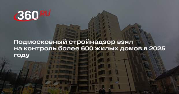 Подмосковный стройнадзор взял на контроль более 600 жилых домов в 2025 году