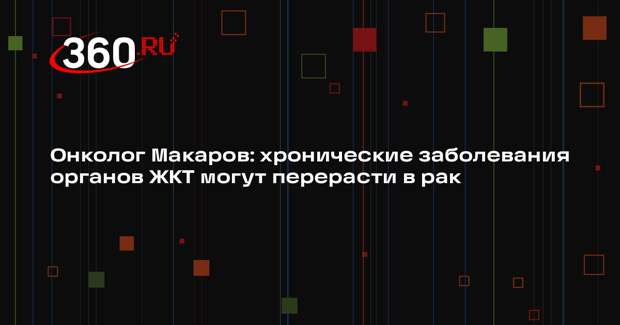 Онколог Макаров: хронические заболевания органов ЖКТ могут перерасти в рак