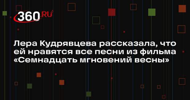 Лера Кудрявцева рассказала, что ей нравятся все песни из фильма «Семнадцать мгновений весны»