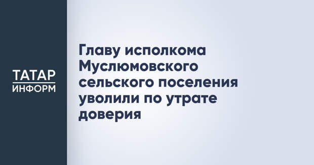 Главу исполкома Муслюмовского сельского поселения уволили по утрате доверия