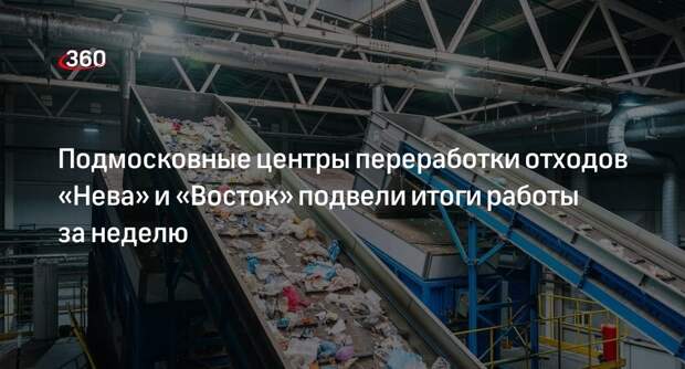 Подмосковные центры переработки отходов «Нева» и «Восток» подвели итоги работы за неделю