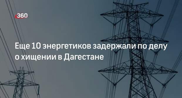 В Дагестане по делу о хищении 2,8 млрд рублей арестовали еще 10 энергетиков