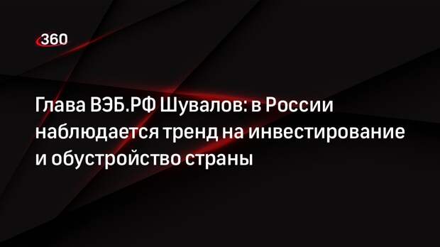 Глава ВЭБ.РФ Шувалов: в России наблюдается тренд на инвестирование и обустройство страны