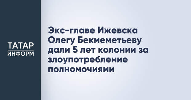Экс-главе Ижевска Олегу Бекмеметьеву дали 5 лет колонии за злоупотребление полномочиями