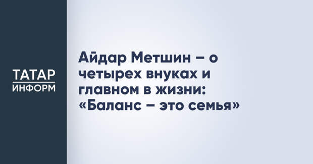 Айдар Метшин – о четырех внуках и главном в жизни: «Баланс – это семья»