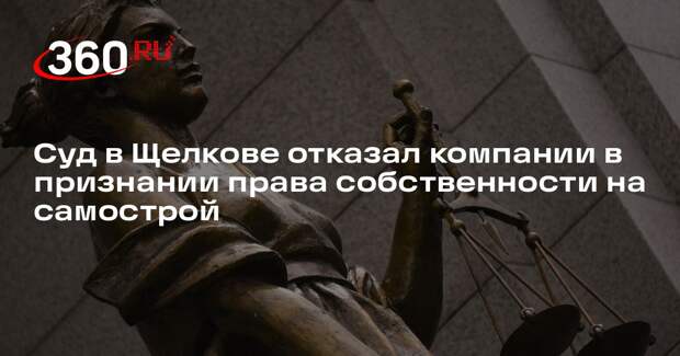 Суд в Щелкове отказал компании в признании права собственности на самострой