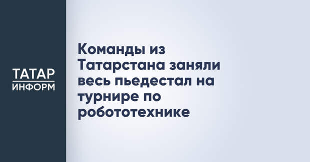 Команды из Татарстана заняли весь пьедестал на турнире по робототехнике