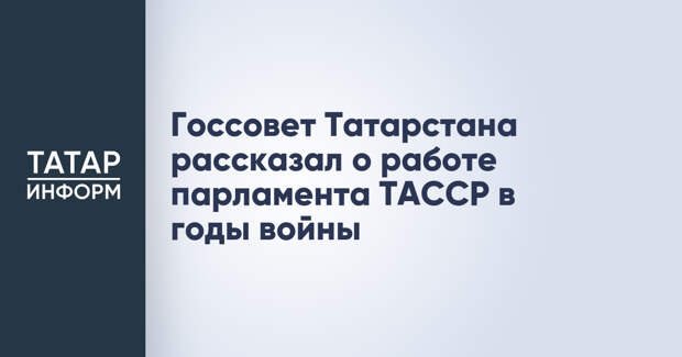 Госсовет Татарстана рассказал о работе парламента ТАССР в годы войны