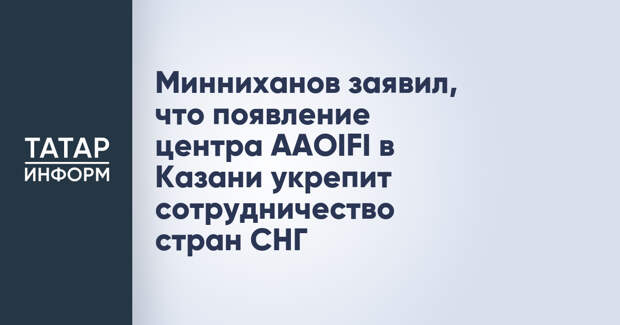 Минниханов заявил, что появление центра AAOIFI в Казани укрепит сотрудничество стран СНГ
