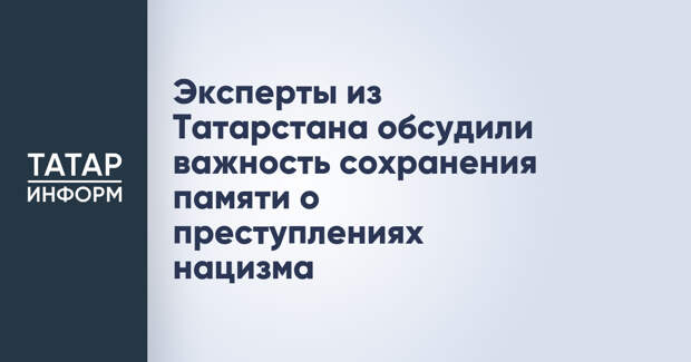 Эксперты из Татарстана обсудили важность сохранения памяти о преступлениях нацизма