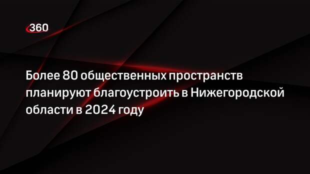 Более 80 общественных пространств планируют благоустроить в Нижегородской области в 2024 году