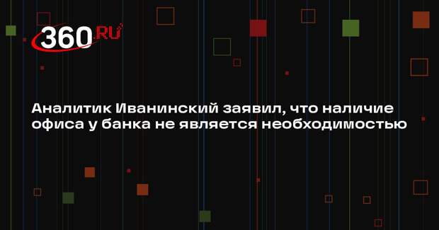 Аналитик Иванинский заявил, что наличие офиса у банка не является необходимостью