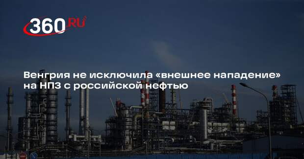 Венгрия не исключила «внешнее нападение» на НПЗ с российской нефтью