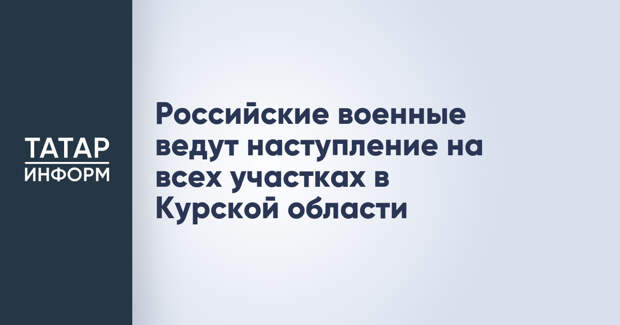 Российские военные ведут наступление на всех участках в Курской области